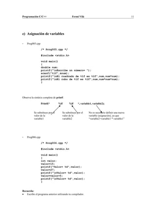 Programación C/C++ Fermí Vilà 11
e) Asignación de variables
- Prog005.cpp
/* Prog005.cpp */
#include <stdio.h>
void main()
{
double num;
printf("nEscribe un número= ");
scanf("%lf",&num);
printf("nEl cuadrado de %lf es %lf",num,num*num);
printf("nEl cubo de %lf es %lf",num,num*num*num);
}
Observa la sintáxis completa de printf:
Printf(“ %lf %lf “, variable1, variable2);
- Prog006.cpp
/* Prog006.cpp */
#include <stdio.h>
void main()
{
int valor;
valor=15;
printf("Valor= %d",valor);
valor=27;
printf("nValor= %d",valor);
valor=valor+5;
printf("nValor= %d",valor);
}
Recuerda:
• Escribe el programa anterior utilizando tu compilador.
Se substituye por el
valor de la
variable1
Se substituye por el
valor de la
variable2
No es necesario definir una nueva
variable (asignación), ya que
“variable2=variable1 * variable1”
 