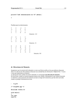 Programación C/C++ Fermí Vilà 110
printf("nEl determinante es %f",deter);
}
Pruébalo para los determinantes:
5 2 -3 5
-1 1 2 6
1 0 -1 7
3 1 0 8
Solución: -112
-3 0 1 3
2 -1 2 -2
1 2 3 4
-1 5 -4 5
Solución: -31
0 -1 0 -1 0
1 2 0 -1 1
2 1 -3 -2 2
-1 1 3 2 3
5 1 4 -3 4
Solución: 183
d) Direcciones de Memoria
Imaginemos que la memoria del ordenador es como una fila de casillas en las que podemos almacenar
datos. En cada una de ellas podemos almacenar una cantidad fija de información: 1 byte (8 bits = 8 ceros
y unos que representan un carácter).
A cada una de estas casillas de nuestro ordenador, le corresponde una dirección de memoria.
De esta forma, cuando en nuestro programa usamos una variable, internamente lo que estamos haciendo
es referirnos a unas posiciones de memoria (es decir un lugar de la memoria), que han sido reservadas
cuando se produjo la declaración de ésta.
- Prog098
/* Prog098.cpp */
#include <stdio.h>
void main()
{
int num;
num=78;
 