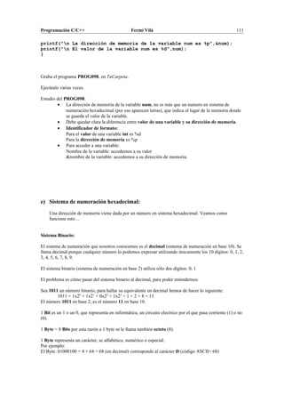 Programación C/C++ Fermí Vilà 111
printf("n La dirección de memoria de la variable num es %p",&num);
printf("n El valor de la variable num es %d",num);
}
Graba el programa PROG098, en TuCarpeta.
Ejecútalo varias veces.
Estudio del PROG098:
• La dirección de memoria de la variable num, no es más que un numero en sistema de
numeración hexadecimal (por eso aparecen letras), que indica el lugar de la memoria donde
se guarda el valor de la variable.
• Debe quedar clara la diferencia entre valor de una variable y su dirección de memoria.
• Identificador de formato:
Para el valor de una variable int es %d
Para la dirección de memoria es %p
• Para acceder a una variable:
Nombre de la variable: accedemos a su valor
&nombre de la variable: accedemos a su dirección de memoria.
e) Sistema de numeración hexadecimal:
Una dirección de memoria viene dada por un número en sistema hexadecimal. Veamos como
funciona esto…
Sistema Binario:
El sistema de numeración que nosotros conocemos es el decimal (sistema de numeración en base 10). Se
llama decimal porque cualquier número lo podemos expresar utilizando únicamente los 10 dígitos: 0, 1, 2,
3, 4, 5, 6, 7, 8, 9.
El sistema binario (sistema de numeración en base 2) utiliza sólo dos dígitos: 0, 1
El problema es cómo pasar del sistema binario al decimal, para poder entendernos:
Sea 1011 un número binario, para hallar su equivalente en decimal hemos de hacer lo siguiente:
1011 = 1x20
+ 1x21
+ 0x22
+ 1x23
= 1 + 2 + 8 = 11
El número 1011 en base 2, es el número 11 en base 10.
1 Bit es un 1 o un 0, que representa en informática, un circuito electrico por el que pasa corriente (1) o no
(0).
1 Byte = 8 Bits por esta razón a 1 byte se le llama también octeto (8).
1 Byte representa un carácter, se alfabético, numérico o especial.
Por ejemplo:
El Byte: 01000100 = 4 + 64 = 68 (en decimal) corresponde al carácter D (código ASCII= 68)
 