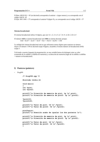 Programación C/C++ Fermí Vilà 112
El Byte: 00101101 = 45 (en decimal) corresponde al carácter – (signo menos) y se corresponde con el
código ASCII= 45
El byte: 00111001 = 57 corresponde al carácter 9 (dígito 9) y se corresponde con el código ASCII = 57
Sistema hexadecimal:
El sistema hexadecimal utiliza 16 dígitos, que son: 0, 1, 2, 3, 4, 5, 6, 7, 8, 9, A, B, C, D, E, F
El número 4A0 en sistema hexadecimal será 1184 en sistema decimal, porque:
4A0 = 0x160
+ Ax161
+ 4x162
= 0x1 + 10x16 + 4x256 = 1184
La utilidad del sistema hexadecimal está en que utilizamos menos dígitos para expresar un número
mayor: El número 1184 en decimal ocupa 4 dígitos, encambio el mismo número en hexadecimal (4A0)
ocupa 3.
Volviendo a nuestro lenguaje de programación: en una variable hemos de distinguir entre su valor
(contenido de la celdilla o celdillas de memoria) y su dirección de memoria (lugar de la celdilla o celdillas
= número en hexadecimal).
f) Punteros (pointers)
- Prog099
/* Prog099.cpp */
#include <stdio.h>
void main()
{
int *pint;
int *pint2;
printf("n Dirección de memoria de pint: %p n",pint);
printf("n Dirección de memoria de pint2: %p n",pint2);
*pint=10;
*pint2=25;
printf("n Valor de pint: %d n",*pint);
printf("n Valor de pint2: %d n",*pint2);
pint2=pint;
printf("n Atención acabo de igualar los dos punteros n");
printf("n Dirección de memoria de pint: %p n",pint);
printf("n Dirección de memoria de pint2: %p n",pint2);
printf("n Valor de pint: %d n",*pint);
printf("n Valor de pint2: %d n",*pint2);
}
 