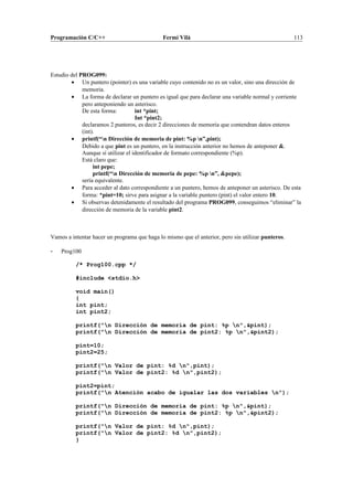 Programación C/C++ Fermí Vilà 113
Estudio del PROG099:
• Un puntero (pointer) es una variable cuyo contenido no es un valor, sino una dirección de
memoria.
• La forma de declarar un puntero es igual que para declarar una variable normal y corriente
pero anteponiendo un asterisco.
De esta forma: int *pint;
Int *pint2;
declaramos 2 punteros, es decir 2 direcciones de memoria que contendran datos enteros
(int).
• printf(“n Dirección de memoria de pint: %p n”,pint);
Debido a que pint es un puntero, en la instrucción anterior no hemos de anteponer &.
Aunque sí utilizar el identificador de formato correspondiente (%p).
Está claro que:
int pepe;
printf(“n Dirección de memoria de pepe: %p n”, &pepe);
sería equivalente.
• Para acceder al dato correspondiente a un puntero, hemos de anteponer un asterisco. De esta
forma: *pint=10; sirve para asignar a la variable puntero (pint) el valor entero 10.
• Si observas detenidamente el resultado del programa PROG099, conseguimos “eliminar” la
dirección de memoria de la variable pint2.
Vamos a intentar hacer un programa que haga lo mismo que el anterior, pero sin utilizar punteros.
- Prog100
/* Prog100.cpp */
#include <stdio.h>
void main()
{
int pint;
int pint2;
printf("n Dirección de memoria de pint: %p n",&pint);
printf("n Dirección de memoria de pint2: %p n",&pint2);
pint=10;
pint2=25;
printf("n Valor de pint: %d n",pint);
printf("n Valor de pint2: %d n",pint2);
pint2=pint;
printf("n Atención acabo de igualar las dos variables n");
printf("n Dirección de memoria de pint: %p n",&pint);
printf("n Dirección de memoria de pint2: %p n",&pint2);
printf("n Valor de pint: %d n",pint);
printf("n Valor de pint2: %d n",pint2);
}
 