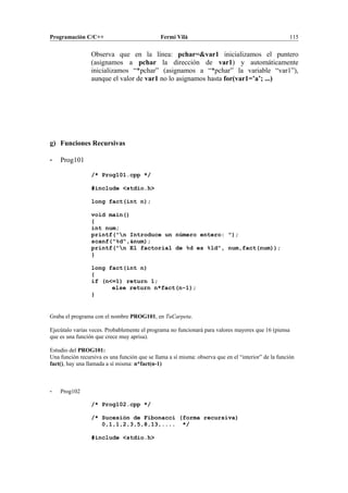 Programación C/C++ Fermí Vilà 115
Observa que en la línea: pchar=&var1 inicializamos el puntero
(asignamos a pchar la dirección de var1) y automáticamente
inicializamos “*pchar” (asignamos a “*pchar” la variable “var1”),
aunque el valor de var1 no lo asignamos hasta for(var1=’a’; ...)
g) Funciones Recursivas
- Prog101
/* Prog101.cpp */
#include <stdio.h>
long fact(int n);
void main()
{
int num;
printf("n Introduce un número entero: ");
scanf("%d",&num);
printf("n El factorial de %d es %ld", num,fact(num));
}
long fact(int n)
{
if (n<=1) return 1;
else return n*fact(n-1);
}
Graba el programa con el nombre PROG101, en TuCarpeta.
Ejecútalo varias veces. Probablemente el programa no funcionará para valores mayores que 16 (piensa
que es una función que crece muy aprisa).
Estudio del PROG101:
Una función recursiva es una función que se llama a sí misma: observa que en el “interior” de la función
fact(), hay una llamada a sí misma: n*fact(n-1)
- Prog102
/* Prog102.cpp */
/* Sucesión de Fibonacci (forma recursiva)
0,1,1,2,3,5,8,13,.... */
#include <stdio.h>
 