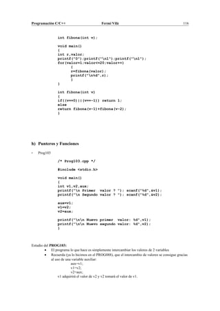 Programación C/C++ Fermí Vilà 116
int fibona(int v);
void main()
{
int r,valor;
printf("0");printf("n1");printf("n1");
for(valor=1;valor<=20;valor++)
{
r=fibona(valor);
printf("n%d",r);
}
}
int fibona(int v)
{
if((v==0)||(v==-1)) return 1;
else
return fibona(v-1)+fibona(v-2);
}
h) Punteros y Funciones
- Prog103
/* Prog103.cpp */
#include <stdio.h>
void main()
{
int v1,v2,aux;
printf("n Primer valor ? "); scanf("%d",&v1);
printf("n Segundo valor ? "); scanf("%d",&v2);
aux=v1;
v1=v2;
v2=aux;
printf("nn Nuevo primer valor: %d",v1);
printf("nn Nuevo segundo valor: %d",v2);
}
Estudio del PROG103:
• El programa lo que hace es simplemente intercambiar los valores de 2 variables
• Recuerda (ya lo hicimos en el PROG088), que el intercambio de valores se consigue gracias
al uso de una variable auxiliar:
aux=v1;
v1=v2;
v2=aux;
v1 adquirirá el valor de v2 y v2 tomará el valor de v1.
 