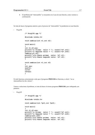 Programación C/C++ Fermí Vilà 117
• El problema del “intercambio” se encuentra en el caso de una función, como veremos a
continuación.
Se trata de hacer el programa anterior, pero el proceso de “intercambio” lo pondremos en una función.
- Prog104
/* Prog104.cpp */
#include <stdio.h>
void cambiar(int v1,int v2);
void main()
{
int v1,v2,aux;
printf("n Primer valor ? "); scanf("%d",&v1);
printf("n Segundo valor ? "); scanf("%d",&v2);
cambiar(v1,v2);
printf("nn Nuevo primer valor: %d",v1);
printf("nn Nuevo segundo valor: %d",v2);
}
void cambiar(int v1,int v2)
{
int aux;
aux=v1;
v1=v2;
v2=aux;
}
Si todo funciona correctamente verás que el programa PROG104 no funciona, es decir: “no se
intercambian los dos valores”..
Vamos a solucionar el problema, se trata de hacer el mismo programa PROG104, pero trabajando con
punteros.
- Prog105
/* Prog105.cpp */
#include <stdio.h>
void cambiar(int *pv1,int *pv2);
void main()
{
int v1,v2,aux;
printf("n Primer valor ? "); scanf("%d",&v1);
printf("n Segundo valor ? "); scanf("%d",&v2);
cambiar(&v1,&v2);
printf("nn Nuevo primer valor: %d",v1);
printf("nn Nuevo segundo valor: %d",v2);
 