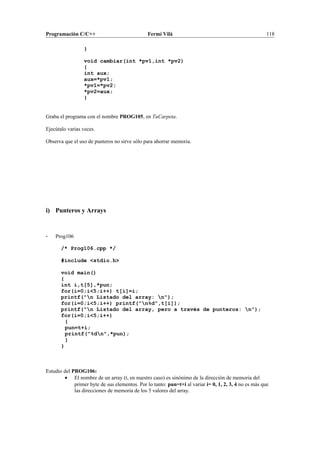 Programación C/C++ Fermí Vilà 118
}
void cambiar(int *pv1,int *pv2)
{
int aux;
aux=*pv1;
*pv1=*pv2;
*pv2=aux;
}
Graba el programa con el nombre PROG105, en TuCarpeta.
Ejecútalo varias veces.
Observa que el uso de punteros no sirve sólo para ahorrar memoria.
i) Punteros y Arrays
- Prog106
/* Prog106.cpp */
#include <stdio.h>
void main()
{
int i,t[5],*pun;
for(i=0;i<5;i++) t[i]=i;
printf("n Listado del array: n");
for(i=0;i<5;i++) printf("n%d",t[i]);
printf("n Listado del array, pero a través de punteros: n");
for(i=0;i<5;i++)
{
pun=t+i;
printf("%dn",*pun);
}
}
Estudio del PROG106:
• El nombre de un array (t, en nuestro caso) es sinónimo de la dirección de memoria del
primer byte de sus elementos. Por lo tanto: pun=t+i al variar i= 0, 1, 2, 3, 4 no es más que
las direcciones de memoria de los 5 valores del array.
 