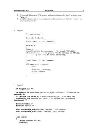 Programación C/C++ Fermí Vilà 120
2) El contenido del elemento “i” de un array unidimensional de nombre “pepe” se obtiene como
*(pepe+i)
3) Una tabla bidimensional no es sino una matriz unidimensional cuyos elementos son, a su vez,
arrays unidimensionales.
- Prog109
/* Prog109.cpp */
#include <stdio.h>
float invertir(float *numero);
void main()
{
float i;
printf("n Escribe un número: "); scanf("%f",&i);
if (invertir(&i) != 0) printf("n El inverso es %f",i);
else printf("n No tiene inverso");
}
float invertir(float *numero)
{
if(*numero==0) return 0;
else
{
*numero=1/(*numero);
return *numero;
}
}
- Prog110
/* Prog110.cpp */
/* Ejemplo de funciones por valor y por referencia (dirección de
memoria) */
/* Calcula dos veces el procentaje de gastos, la primera vez
utilizando una función por valor y la segunda por referencia
(punteros) */
#include<stdio.h>
#include <conio.h>
void porcentaje_xvalor(float ingreso, float egreso);
void porcentaje_xref(float *ingreso,float *egreso);
void main()
{
float entrada,salida;
clrscr();
 