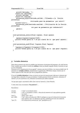 Programación C/C++ Fermí Vilà 121
printf("Entradas: ");
scanf("%f",&entrada);
printf("Salidas: ");
scanf("%f",&salida);
porcentaje_xvalor(entrada,salida); /*Llamada a la función
porcentaje
utilizando paso de parámetros por valor*/
printf("nn");
porcentaje_xref(&entrada,&salida); /*Utilización de la función
porcentaje
con paso de parámetros por referencia*/
getch();
}
void porcentaje_xvalor(float ingreso, float egreso)
{
egreso=((egreso/ingreso)*100);
printf("Usted gasta el %.2f por ciento de lo que gana",egreso);
}
void porcentaje_xref(float *ingreso,float *egreso)
{
*egreso=(((*egreso)/(*ingreso))*100);
printf("Usted gasta el %.2f por ciento de lo que gana",*egreso);
}
j) Variables dinámicas
Hasta ahora teníamos una serie de variables que declaramos al principio del programa o de cada función.
Estas variables que reciben el nombre de estáticas, tienen un tamaño asignado desde el momento en que
se crea el programa.
Pensemos en la “programación de una agenda”: tenemos una serie de fichas y nos interesa añadir más. Si
pensamos en variables estáticas, prepararíamos la agenda para 1000 fichas aunque creamos que no
vamos a pasar de 300. Está claro que esto es desperdiciar memória.
El uso de variables dinámicas se basa en reservar un poco de memoria para cada nuevo elemento que
nos haga falta y enlazarlo a los que ya teníamos. Cuando queramos borrar un elemento, enlazamos el
anterior a él con el posterior a él y liberamos la memoria que estaba ocupando.
Así que para seguir, necesitamos saber cómo reservar memoria y cómo liberarla.
Y entre otras cosas necesitamos “los punteros”….
Recordemos:
int num; // “num” es un número entero
int *pos; // “pos” es un puntero a entero = dirección de memoria en la que podemos guardar
// un entero.
num=1; // ahora “num” vale 1
pos=1000; // “pos” ahora es la dirección 1000. Es peligroso ya que en la dirección de memoria
// que contiene “pos” no sabemoa lo que hay y podemos provocar una catástrofe.
*pos=25; // en la dirección de memoria de “pos” guardamos un 25
 