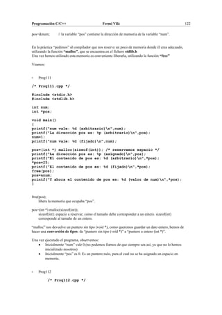 Programación C/C++ Fermí Vilà 122
pos=&num; // la variable “pos” contiene la dirección de memoria de la variable “num”.
En la práctica “pedimos” al compilador que nos reserve un poco de memoria donde él crea adecuado,
utilizando la función “malloc”, que se encuentra en el fichero stdlib.h
Una vez hemos utilizado esta memoria es conveniente liberarla, utilizando la función “free”
Veamos:
- Prog111
/* Prog111.cpp */
#include <stdio.h>
#include <stdlib.h>
int num;
int *pos;
void main()
{
printf("num vale: %d (arbitrario)n",num);
printf("La dirección pos es: %p (arbitrario)n",pos);
num=1;
printf("num vale: %d (fijado)n",num);
pos=(int *) malloc(sizeof(int)); /* reservamos espacio */
printf("La dirección pos es: %p (asignado)n",pos);
printf("El contenido de pos es: %d (arbitrario)n",*pos);
*pos=25;
printf("El contenido de pos es: %d (fijado)n",*pos);
free(pos);
pos=&num;
printf("Y ahora el contenido de pos es: %d (valor de num)n",*pos);
}
free(pos);
libera la memoria que ocupaba “pos”.
pos=(int *) malloc(sizeof(int));
sizeof(int): espacio a reservar, como el tamaño debe corresponder a un entero. sizeof(int)
corresponde al tamaño de un entero.
“malloc” nos devuelve un puntero sin tipo (void *), como queremos guardar un dato entero, hemos de
hacer una conversión de tipos: de “puntero sin tipo (void *)” a “puntero a entero (int *)”.
Una vez ejecutado el programa, observemos:
• Inicialmente “num” vale 0 (no podemos fiarnos de que siempre sea así, ya que no lo hemos
inicializado nosotros)
• Inicialmente “pos” es 0. Es un puntero nulo, para el cual no se ha asignado un espacio en
memoria.
- Prog112
/* Prog112.cpp */
 