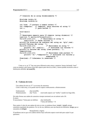 Programación C/C++ Fermí Vilà 123
/* Creación de un array dinámicamente */
#include <stdio.h>
#include <stdlib.h>
int *num; /* puntero a numero entero */
int *temporal; /* temporal, para recorrer el array */
int i; /* para bucles */
void main()
{
/* Reservamos espacio para 10 números (array dinámico) */
num=(int *) malloc(10*sizeof(int));
for(i=0;i<10;i++) /* Recorremos el array */
num[i]=i*2; /* Dando valores */
printf("La dirección de comienzo del array es: %pn",num);
printf("Valores del array: ");
for(i=0;i<10;i++) /* Recorremos el array */
printf(" %d ",num[i]); /* mostrando los valores */
printf("n Valores del array (como puntero): ");
temporal=num;
for(i=0;i<10;i++) /* Recorremos como puntero */
printf(" %d ",*temporal++); /* mostrando los valores y
aumentando */
free(num); /* Liberamos lo reservado */
}
Como se ve, en “C” hay muy poca diferencia entre arrays y punteros: hemos declarado “num”
como un puntero, pero hemos reservado espacio para más de un dato, y hemos podido recorrerlo como si
hubiésemos definido: int num[10];
f) Cadenas de texto
Una cadena de texto en “C” es un array de caracteres
Como a todo array, se le puede reservar espacio estáticamente o dinámicamente:
Estáticamente: char texto[80];
Dinámicamente: char *texto; reservando espacio con “malloc” cuando nos haga falta.
De todas formas una cadena de caracteres siempre terminará con un carácter nulo (0)
Es decir:
Si necesitamos 7 letras para un teléfono: char telefono[8];
7 letras del teléfono + 0
Para copiar el valor de una cadena de texto en otra, no podemos hacer: texto1 = texto2, porque
estaríamos igualando dos punteros. En vez de eso, debemos usar una función de biblioteca: strcpy que se
encuentra en string.h
Strcpy(destino, origen);
El problema está en que en la cadena destino haya suficiente espacio reservado para copiar lo que
queremos:
 
