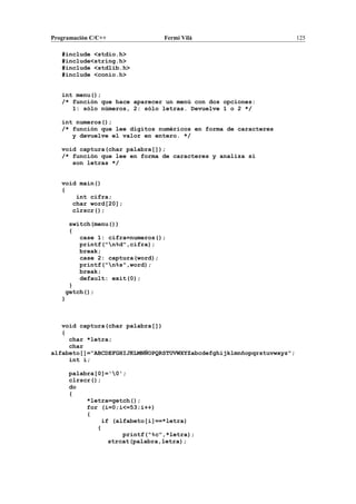 Programación C/C++ Fermí Vilà 125
#include <stdio.h>
#include<string.h>
#include <stdlib.h>
#include <conio.h>
int menu();
/* función que hace aparecer un menú con dos opciones:
1: sólo números, 2: sólo letras. Devuelve 1 o 2 */
int numeros();
/* función que lee dígitos numéricos en forma de caracteres
y devuelve el valor en entero. */
void captura(char palabra[]);
/* función que lee en forma de caracteres y analiza si
son letras */
void main()
{
int cifra;
char word[20];
clrscr();
switch(menu())
{
case 1: cifra=numeros();
printf("n%d",cifra);
break;
case 2: captura(word);
printf("n%s",word);
break;
default: exit(0);
}
getch();
}
void captura(char palabra[])
{
char *letra;
char
alfabeto[]="ABCDEFGHIJKLMNÑOPQRSTUVWXYZabcdefghijklmnñopqrstuvwxyz";
int i;
palabra[0]='0';
clrscr();
do
{
*letra=getch();
for (i=0;i<=53;i++)
{
if (alfabeto[i]==*letra)
{
printf("%c",*letra);
strcat(palabra,letra);
 