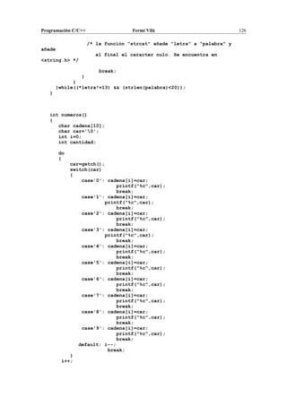 Programación C/C++ Fermí Vilà 126
/* la función "strcat" añade "letra" a "palabra" y
añade
al final el caracter nulo. Se encuentra en
<string.h> */
break;
}
}
}while((*letra!=13) && (strlen(palabra)<20));
}
int numeros()
{
char cadena[10];
char car='0';
int i=0;
int cantidad;
do
{
car=getch();
switch(car)
{
case'0': cadena[i]=car;
printf("%c",car);
break;
case'1': cadena[i]=car;
printf("%c",car);
break;
case'2': cadena[i]=car;
printf("%c",car);
break;
case'3': cadena[i]=car;
printf("%c",car);
break;
case'4': cadena[i]=car;
printf("%c",car);
break;
case'5': cadena[i]=car;
printf("%c",car);
break;
case'6': cadena[i]=car;
printf("%c",car);
break;
case'7': cadena[i]=car;
printf("%c",car);
break;
case'8': cadena[i]=car;
printf("%c",car);
break;
case'9': cadena[i]=car;
printf("%c",car);
break;
default: i--;
break;
}
i++;
 