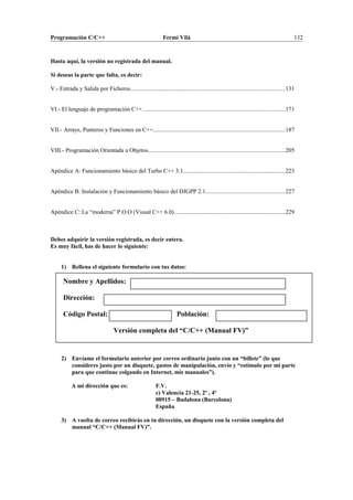 Programación C/C++ Fermí Vilà 132
Hasta aquí, la versión no registrada del manual.
Si deseas la parte que falta, es decir:
V.- Entrada y Salida por Ficheros........................................................................................................131
VI.- El lenguaje de programación C++................................................................................................171
VII.- Arrays, Punteros y Funciones en C++.........................................................................................187
VIII.- Programación Orientada a Objetos............................................................................................205
Apéndice A: Funcionamiento básico del Turbo C++ 3.1.....................................................................223
Apéndice B: Instalación y Funcionamiento básico del DJGPP 2.1.....................................................227
Apéndice C: La “moderna” P.O.O (Visual C++ 6.0)...........................................................................229
Debes adquirir la versión registrada, es decir entera.
Es muy fácil, has de hacer lo siguiente:
1) Rellena el siguiente formulario con tus datos:
Nombre y Apellidos:
Dirección:
Código Postal: Población:
Versión completa del “C/C++ (Manual FV)”
2) Envíame el formulario anterior por correo ordinario junto con un “billete” (lo que
consideres justo por un disquete, gastos de manipulación, envío y “estímulo por mi parte
para que continue colgando en Internet, mis manuales”).
A mi dirección que es: F.V.
c) Valencia 21-25, 2º , 4ª
08915 – Badalona (Barcelona)
España
3) A vuelta de correo recibirás en tu dirección, un disquete con la versión completa del
manual “C/C++ (Manual FV)”.
 