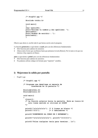 Programación C/C++ Fermí Vilà 14
/* Prog010.cpp */
#include <stdio.h>
void main()
{
char texto[65];
puts("Escribe tu nombre y dos apellidos: ");
gets(texto);
puts("Acabas de escribir : ");
puts(texto);
}
Observa que ahora sí, escribe todo lo que hemos escrito ante la pregunta.
La función gets(texto) es equivalente a scanf, pero con dos diferencias fundamentales:
• Sólo funciona para cadenas de caracteres
• Abarca todo el texto que escribamos hasta que pulsamos la tecla [Return]. Por lo tanto es la que nos
interesa si hay espacios en blanco.
puts es equivalente a printf, pero con dos diferencias fundamentales:
• Sólo funciona para cadenas de caracteres.
• No podemos utilizar códigos de formato para “imprimir” variables.
i) Mejoremos la salida por pantalla
- Prog011.cpp
/* Prog011.cpp */
/* Programa que despliega un mensaje de
bienvenida en la pantalla */
#include<stdio.h>
#include<conio.h>
void main()
{
clrscr();
/* La función anterior borra la pantalla. Está en <conio.h>
solo tiene sentido si utilizas el DJGPP
*/
printf("nnnnnn"); /* 6 lineas en blanco */
printf("tt"); /* 2 tabuladores */
printf("BIENVENIDO AL CURSO DE C ESTANDAR");
printf("nnnnnnnn"); printf("tttt");
printf("Pulsa cualquier tecla para terminar...n");
 