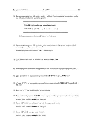Programación C/C++ Fermí Vilà 18
5) Haz un programa que nos pide nuestro nombre y teléfono. Como resultado el programa nos escribe
una ficha aproximadamente igual a la siguiente:
=================================================
NOMBRE: (el nombre que hemos introducido)
TELÉFONO: (el teléfono que hemos introducido)
==================================================
Graba el programa con el nombre EVAL1E en TuCarpeta.
6) Haz un programa que nos pida un número entero y a continuación el programa nos escribe los 2
enteros siguientes al que hemos introducido.
Graba el programa con el nombre EVAL1F, en TuCarpeta.
7) ¿Qué diferencia hay entre un programa con extensión CPP o OBJ
8) Cita un programa de ordenador muy popular que esté escrito con el lenguaje de programación “C”.
9) ¿Qué quiere decir un lenguaje de programación de ALTO NIVEL y BAJO NIVEL?
10) ¿Porqué el “C” es un lenguaje de programación con características de ALTO NIVEL y de BAJO
NIVEL?
11) Relaciona el “C” con otros lenguajes de programación.
12) Vuelve a hacer el programa EVAL1E, pero en lugar del nombre que aparezca el nombre y apellidos
Grábalo con el nombre EVAL1G en TuCarpeta.
13) Repite el EVAL1C pero utilizando n y t, de forma que quede bonito.
Grábalo con el nombre EVAL1H en TuCarpeta.
14) Repite el EVAL1D pero que quede “bonito”.
Grábalo con el nombre EVAL1I en TuCarpeta.
 