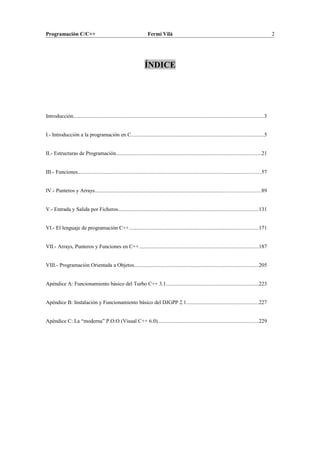 Programación C/C++ Fermí Vilà 2
ÍNDICE
Introducción..............................................................................................................................................3
I.- Introducción a la programación en C...................................................................................................5
II.- Estructuras de Programación............................................................................................................21
III.- Funciones........................................................................................................................................57
IV.- Punteros y Arrays...........................................................................................................................89
V.- Entrada y Salida por Ficheros........................................................................................................131
VI.- El lenguaje de programación C++................................................................................................171
VII.- Arrays, Punteros y Funciones en C++.........................................................................................187
VIII.- Programación Orientada a Objetos............................................................................................205
Apéndice A: Funcionamiento básico del Turbo C++ 3.1.....................................................................223
Apéndice B: Instalación y Funcionamiento básico del DJGPP 2.1.....................................................227
Apéndice C: La “moderna” P.O.O (Visual C++ 6.0)...........................................................................229
 