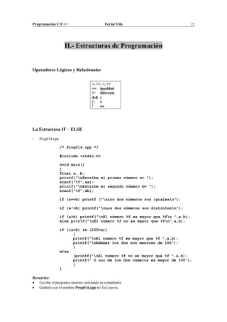 Programación C/C++ Fermí Vilà 21
II.- Estructuras de Programación
Operadores Lógicos y Relacionales
>, >=, <, <=
== igualdad
!= diferente
&& y
| | o
! no
La Estructura IF – ELSE
- Prog014.cpp
/* Prog014.cpp */
#include <stdio.h>
void main()
{
float a, b;
printf("nEscribe el primer número a= ");
scanf("%f",&a);
printf("nEscribe el segundo número b= ");
scanf("%f",&b);
if (a==b) printf ("nLos dos números son igualesn");
if (a!=b) printf("nLos dos números son distintosn");
if (a>b) printf("nEl número %f es mayor que %fn ",a,b);
else printf("nEl número %f no es mayor que %fn",a,b);
if ((a>b) && (100>a))
{
printf("nEl número %f es mayor que %f ",a,b);
printf("nAdemás los dos son menores de 100");
}
else
{printf("nEl número %f no es mayor que %f ",a,b);
printf(" O uno de los dos números es mayor de 100");
}
}
Recuerda:
• Escribe el programa anterior utilizando tu compilador.
• Grábalo con el nombre Prog014.cpp en TuCarpeta.
 
