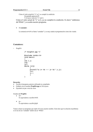 Programación C/C++ Fermí Vilà 24
Cómo el valor actual de “x” es 5, se cumple la condición:
En pantalla aparecerá 5
Y el nuevo valor de “x” será 6.
Cómo el valor actual de “x” es 6, ya no cumplirá la condición. Es decir “saldremos
del While” y se acaba nuestro programa.
• El contador:
La sentencia x=x+1 se llama “contador” y es muy usada en programación como irás viendo.
Contadores:
- Prog016
/* Prog016.cpp */
#include <stdio.h>
void main()
{
int i,j;
i=2;
j=7;
while (i<j)
{
printf("n i= %d --- j= %d ",i,j);
i++;
j--;
}
}
Recuerda:
• Escribe el programa anterior utilizando tu compilador.
• Grábalo con el nombre Prog016.cpp en TuCarpeta.
• Ejecútalo un par o tres de veces
Estudio del Prog016:
• i++
Es equivalente a escribir i=i+1
• j—
Es equivalente a escribir j=j-1
Vamos a hacer un programa que repita 10 veces nuestro nombre. Está claro que la solución al problema
es el uso de un “contador” dentro de un “While”.
 