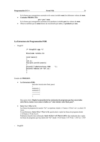 Programación C/C++ Fermí Vilà 26
Es la forma que conseguimos acumular en la suma (variable sum) los diferentes valores de num.
• Contador PRODUCTO:
pro = pro * num
Es la forma que conseguimos acumular en el producto (variable pro) los valores de num.
• Observa también que la suma hemos de inicializarla por cero y el producto por uno.
La Estructura de Programación FOR
- Prog019
/* Prog019.cpp */
#include <stdio.h>
void main()
{
int x;
for(x=1;x<=10;x=x+1)
{
printf("nEstructura FOR ");
printf("Ahora x= %d",x);
}
}
Estudio del PROG019:
• La Estructura FOR:
for(valor inicial,valor final, paso)
{
sentencia 1;
sentencia 2;
-------------;
-------------;
}
Que quiere decir: Repite la ejecución de las sentencias de programa que hay encerradas
entre llaves, tantas veces como te indico en “valor inicial, valor final, paso”.
• for(x=1;x<=10;x=x+1)
Las líneas de programa de nuestro “for” se repetiran: desde x=1 hasta x=10 de 1 en 1, es decir 10
veces.
Si escribiéramos: for(x=23;x<=76;x=x+4), querría decir: repite las líneas de programa desde
x=23 hasta x=76 de 4 en 4.
Podríamos hacerlo más sofisticado: for(i=-0.23;i>=-67.78;i=i-1.567). Que traducido dice: repite
las líneas de programa que hay dentro del “for” desde 1=0.23 hasta i=-67.78 de –1.567 en –1.567
- Prog020
 