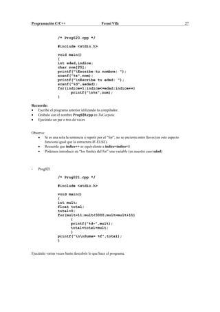 Programación C/C++ Fermí Vilà 27
/* Prog020.cpp */
#include <stdio.h>
void main()
{
int edad,indice;
char nom[25];
printf("Escribe tu nombre: ");
scanf("%s",nom);
printf("nEscribe tu edad: ");
scanf("%d",&edad);
for(indice=1;indice<=edad;indice++)
printf("n%s",nom);
}
Recuerda:
• Escribe el programa anterior utilizando tu compilador.
• Grábalo con el nombre Prog020.cpp en TuCarpeta.
• Ejecútalo un par o tres de veces
Observa:
• Si es una sola la sentencia a repetir por el “for”, no se encierra entre llaves (en este aspecto
funciona igual que la estructura IF-ELSE).
• Recuerda que indice++ es equivalente a indice=indice+1
• Podemos introducir en “los límites del for” una variable (en nuestro caso edad)
- Prog021
/* Prog021.cpp */
#include <stdio.h>
void main()
{
int mult;
float total;
total=0;
for(mult=11;mult<3000;mult=mult+11)
{
printf("%d-",mult);
total=total+mult;
}
printf("nnSuma= %f",total);
}
Ejecútalo varias veces hasta descubrir lo que hace el programa.
 