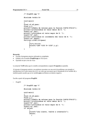 Programación C/C++ Fermí Vilà 29
/* Prog024.cpp */
#include <stdio.h>
void main()
{
float x1,x2,paso;
float y,i;
printf("nTabla de valores para la función Y=X*X-5*X+10");
printf("nnIntroduce el valor menor de X: ");
scanf("%f",&x1);
printf("nIntroduce el valor mayor de X: ");
scanf("%f",&x2);
printf("nIntroduce el incremento del valor de X: ");
scanf("%f",&paso);
for(i=x1;i<=x2;i=i+paso)
{
y=i*i-5*i+10;
printf("nX= %15f Y= %15f",i,y);
}
}
Recuerda:
• Escribe el programa anterior utilizando tu compilador.
• Grábalo con el nombre Prog024.cpp en TuCarpeta.
• Ejecútalo un par o tres de veces
La notación %15f indica que la variable correspondiente ocupará 15 espacios en pantalla.
Al ejecutar el programa anterior, nos podemos encontrar con una serie de problemas, por ejemplo si
introducimos en el valor menor de x (x1), un valor que sea mayor que el introducido en la variable x2, o
también puede suceder que en la variable paso escribamos un número negativo.
Escribe a partir del programa Prog024:
- Prog025
/* Prog025.cpp */
#include <stdio.h>
void main()
{
float x1,x2,paso;
float y,i;
printf("nTabla de valores para la función Y=X*X-5*X+10");
printf("nnIntroduce el valor menor de X: ");
scanf("%f",&x1);
printf("nIntroduce el valor mayor de X: ");
scanf("%f",&x2);
if (x1>x2)
{
printf("nLo siento, vuelve a intentarlo");
return;
}
 