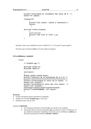 Programación C/C++ Fermí Vilà 30
printf("nIntroduce el incremento del valor de X: ");
scanf("%f",&paso);
if(paso<=0)
{
printf("nLo siento, vuelve a intentarlo");
return;
}
for(i=x1;i<=x2;i=i+paso)
{
y=i*i-5*i+10;
printf("nX= %15f Y= %15f",i,y);
}
}
Ejecútalo varias veces, probando los casos “conflictivos”: x1>x2 o paso=0 o paso negativo.
Está claro que la sentencia return, sirve para acabar el programa.
F) La biblioteca <math.h>
- Prog026
/* Prog026.cpp */
#include <stdio.h>
#include <math.h>
void main()
{
double catet1,catet2,hipot;
printf("nCálculo de la hipotenusa de un T.R.");
printf("n===================================");
printf("nnIntroduce el valor de un cateto: ");
scanf("%lf",&catet1);
printf("nIntroduce el valor del otro cateto: ");
scanf("%lf",&catet2);
hipot=sqrt(catet1*catet1+catet2*catet2);
printf("nnHIPOTENUSA: %lf",hipot);
}
Recuerda:
• Escribe el programa anterior utilizando tu compilador.
• Grábalo con el nombre Prog026.cpp en TuCarpeta.
• Ejecútalo un par o tres de veces
Estudio del PROG026:
• En el programa utilizamos la función sqrt, que calcula la raíz cuadrada.
• Para poder utilizar la función matemática sqrt, necesitamos “incluir” la biblioteca “C”,
que contiene las funciones matemáticas. En nuestro caso es la biblioteca: math.h, por
esta razón necesitamos la sentencia #include <math.h>
 