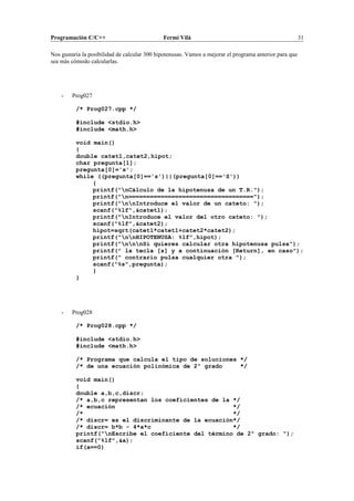 Programación C/C++ Fermí Vilà 31
Nos gustaría la posibilidad de calcular 300 hipotenusas. Vamos a mejorar el programa anterior para que
sea más cómodo calcularlas.
- Prog027
/* Prog027.cpp */
#include <stdio.h>
#include <math.h>
void main()
{
double catet1,catet2,hipot;
char pregunta[1];
pregunta[0]='s';
while ((pregunta[0]=='s')||(pregunta[0]=='S'))
{
printf("nCálculo de la hipotenusa de un T.R.");
printf("n===================================");
printf("nnIntroduce el valor de un cateto: ");
scanf("%lf",&catet1);
printf("nIntroduce el valor del otro cateto: ");
scanf("%lf",&catet2);
hipot=sqrt(catet1*catet1+catet2*catet2);
printf("nnHIPOTENUSA: %lf",hipot);
printf("nnnSi quieres calcular otra hipotenusa pulsa");
printf(" la tecla [s] y a continuación [Return], en caso");
printf(" contrario pulsa cualquier otra ");
scanf("%s",pregunta);
}
}
- Prog028
/* Prog028.cpp */
#include <stdio.h>
#include <math.h>
/* Programa que calcula el tipo de soluciones */
/* de una ecuación polinómica de 2º grado */
void main()
{
double a,b,c,discr;
/* a,b,c representan los coeficientes de la */
/* ecuación */
/* */
/* discr= es el discriminante de la ecuación*/
/* discr= b*b - 4*a*c */
printf("nEscribe el coeficiente del término de 2º grado: ");
scanf("%lf",&a);
if(a==0)
 