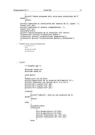 Programación C/C++ Fermí Vilà 32
{
printf("nEste programa sólo sirve para ecuaciones de 2º
grado");
return;
}
printf("nEscribe el coeficiente del término de 1r. grado: ");
scanf("%lf",&b);
printf("nEscribe el termino independiente: ");
scanf("%lf",&c);
discr=b*b-4*a*c;
printf("nDiscriminante de la ecuación= %lf",discr);
if(discr==0) printf("nnSolución Doble");
if(discr<0) printf("nnSoluciones Imaginarias");
if(discr>0) printf("nnSoluciones Reales y diferentes");
}
- Pruébalo varias veces, por ejemplo para:
a=1, b=1, c=1
a=0
a=2, b=-6, c=-20
a=1, b=4, c=4
- Prog029
/* Prog029.cpp */
#include <stdio.h>
#include <math.h>
void main()
{
double A,B,C,x1,x2,Disc;
printf("Resolución de la ecuación Ax^2+Bx+C=0 n");
printf("nEscribe los valores de A, B y Cn");
printf("A=");scanf("%lf",&A);
printf("B=");scanf("%lf",&B);
printf("C=");scanf("%lf",&C);
if(A==0)
{
printf("nError!, esto es una ecuación de 1r.
grado");
return;
}
else
{
Disc=B*B-4*A*C;
if(Disc>0)
{
x1=(-B+sqrt(Disc))/(2.0*A);
x2=(-B-sqrt(Disc))/(2.0*A);
printf("nSolución x1= %lf",x1);
printf("nSolución x2= %lf",x2);
}
else
 