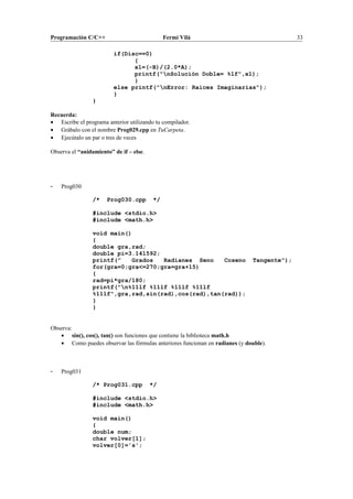 Programación C/C++ Fermí Vilà 33
if(Disc==0)
{
x1=(-B)/(2.0*A);
printf("nSolución Doble= %lf",x1);
}
else printf("nError: Raices Imaginarias");
}
}
Recuerda:
• Escribe el programa anterior utilizando tu compilador.
• Grábalo con el nombre Prog029.cpp en TuCarpeta.
• Ejecútalo un par o tres de veces
Observa el “anidamiento” de if – else.
- Prog030
/* Prog030.cpp */
#include <stdio.h>
#include <math.h>
void main()
{
double gra,rad;
double pi=3.141592;
printf(" Grados Radianes Seno Coseno Tangente");
for(gra=0;gra<=270;gra=gra+15)
{
rad=pi*gra/180;
printf("n%11lf %11lf %11lf %11lf
%11lf",gra,rad,sin(rad),cos(rad),tan(rad));
}
}
Observa:
• sin(), cos(), tan() son funciones que contiene la biblioteca math.h
• Como puedes observar las fórmulas anteriores funcionan en radianes (y double).
- Prog031
/* Prog031.cpp */
#include <stdio.h>
#include <math.h>
void main()
{
double num;
char volver[1];
volver[0]='s';
 