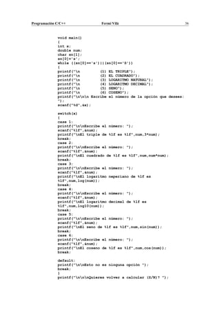 Programación C/C++ Fermí Vilà 36
void main()
{
int x;
double num;
char sn[1];
sn[0]='s';
while ((sn[0]=='s')||(sn[0]=='S'))
{
printf("n (1) EL TRIPLE");
printf("n (2) EL CUADRADO");
printf("n (3) LOGARITMO NATURAL");
printf("n (4) LOGARITMO DECIMAL");
printf("n (5) SENO");
printf("n (6) COSENO");
printf("nnn Escribe el número de la opción que desees:
");
scanf("%d",&x);
switch(x)
{
case 1:
printf("nnEscribe el número: ");
scanf("%lf",&num);
printf("nEl triple de %lf es %lf",num,3*num);
break;
case 2:
printf("nnEscribe el número: ");
scanf("%lf",&num);
printf("nEl cuadrado de %lf es %lf",num,num*num);
break;
case 3:
printf("nnEscribe el número: ");
scanf("%lf",&num);
printf("nEl logaritmo neperiano de %lf es
%lf",num,log(num));
break;
case 4:
printf("nnEscribe el número: ");
scanf("%lf",&num);
printf("nEl logaritmo decimal de %lf es
%lf",num,log10(num));
break;
case 5:
printf("nnEscribe el número: ");
scanf("%lf",&num);
printf("nEl seno de %lf es %lf",num,sin(num));
break;
case 6:
printf("nnEscribe el número: ");
scanf("%lf",&num);
printf("nEl coseno de %lf es %lf",num,cos(num));
break;
default:
printf("nnEsto no es ninguna opción ");
break;
}
printf("nnnQuieres volver a calcular (S/N)? ");
 