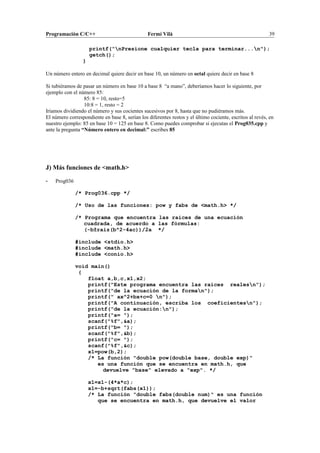 Programación C/C++ Fermí Vilà 39
printf("nPresione cualquier tecla para terminar...n");
getch();
}
Un número entero en decimal quiere decir en base 10, un número en octal quiere decir en base 8
Si tubiéramos de pasar un número en base 10 a base 8 “a mano”, deberíamos hacer lo siguiente, por
ejemplo con el número 85:
85: 8 = 10, resto=5
10:8 = 1, resto = 2
Iríamos dividiendo el número y sus cocientes sucesivos por 8, hasta que no pudiéramos más.
El número correspondiente en base 8, serían los diferentes restos y el último cociente, escritos al revés, en
nuestro ejemplo: 85 en base 10 = 125 en base 8. Como puedes comprobar si ejecutas el Prog035.cpp y
ante la pregunta “Número entero en decimal:” escribes 85
J) Más funciones de <math.h>
- Prog036
/* Prog036.cpp */
/* Uso de las funciones: pow y fabs de <math.h> */
/* Programa que encuentra las raíces de una ecuación
cuadrada, de acuerdo a las fórmulas:
(-b±raiz(b^2-4ac))/2a */
#include <stdio.h>
#include <math.h>
#include <conio.h>
void main()
{
float a,b,c,x1,x2;
printf("Este programa encuentra las raíces realesn");
printf("de la ecuación de la forman");
printf(" ax^2+bx+c=0 n");
printf("A continuación, escriba los coeficientesn");
printf("de la ecuación:n");
printf("a= ");
scanf("%f",&a);
printf("b= ");
scanf("%f",&b);
printf("c= ");
scanf("%f",&c);
x1=pow(b,2);
/* La función "double pow(double base, double exp)"
es una función que se encuentra en math.h, que
devuelve "base" elevado a "exp". */
x1=x1-(4*a*c);
x1=-b+sqrt(fabs(x1));
/* La función "double fabs(double num)" es una función
que se encuentra en math.h, que devuelve el valor
 