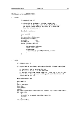 Programación C/C++ Fermí Vilà 43
M) Cálculo en forma ITERATIVA
- Prog040
/* Prog040.cpp */
/* Sucesión de FIBONACCI (forma iterativa)
se trata de la siguiente: 0,1,1,2,3,5,8,13,...
Es decir: cada término es igual a la suma de
los dos anteriores */
#include <stdio.h>
void main()
{
int anterior,ultimo,aux;
anterior=0;ultimo=1;
printf(" 0");
printf("n 1");
while (ultimo<=25000)
{
aux=anterior+ultimo;
anterior=ultimo;
ultimo=aux;
if (ultimo>0) printf("n%10d",ultimo);
}
}
- Prog041
/* Prog041.cpp */
/* Factorial de un número sin recursividad (forma iterativa)
El factorial de 12 es 479.001.600
El factorial de 13 es 6.227.020.800
El máximo valor que puede tomar un "long" es 2.147.483.647
Por lo tanto éste programa sólo puede calcular hasta el
factorial de 12. */
#include <stdio.h>
void main()
{
int i,num,fin;
long fa;
long pepps;
num=2;
printf("nnFactoriales hasta el número: "); scanf("%d",&fin);
if (fin>=13)
{
printf("n No puedo calcular tanto");
return;
}
while(num<=fin)
 