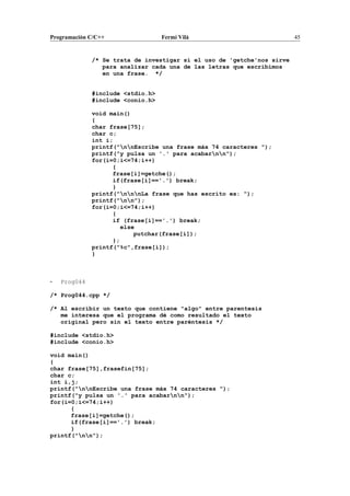Programación C/C++ Fermí Vilà 45
/* Se trata de investigar si el uso de 'getche'nos sirve
para analizar cada una de las letras que escribimos
en una frase. */
#include <stdio.h>
#include <conio.h>
void main()
{
char frase[75];
char c;
int i;
printf("nnEscribe una frase máx 74 caracteres ");
printf("y pulsa un '.' para acabarnn");
for(i=0;i<=74;i++)
{
frase[i]=getche();
if(frase[i]=='.') break;
}
printf("nnnLa frase que has escrito es: ");
printf("nn");
for(i=0;i<=74;i++)
{
if (frase[i]=='.') break;
else
putchar(frase[i]);
};
printf("%c",frase[i]);
}
- Prog044
/* Prog044.cpp */
/* Al escribir un texto que contiene "algo" entre parentesis
me interesa que el programa dé como resultado el texto
original pero sin el texto entre paréntesis */
#include <stdio.h>
#include <conio.h>
void main()
{
char frase[75],frasefin[75];
char c;
int i,j;
printf("nnEscribe una frase máx 74 caracteres ");
printf("y pulsa un '.' para acabarnn");
for(i=0;i<=74;i++)
{
frase[i]=getche();
if(frase[i]=='.') break;
}
printf("nn");
 