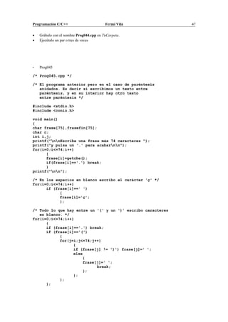 Programación C/C++ Fermí Vilà 47
• Grábalo con el nombre Prog044.cpp en TuCarpeta.
• Ejecútalo un par o tres de veces
- Prog045
/* Prog045.cpp */
/* El programa anterior pero en el caso de paréntesis
anidados. Es decir si escribimos un texto entre
paréntesis, y en su interior hay otro texto
entre paréntesis */
#include <stdio.h>
#include <conio.h>
void main()
{
char frase[75],frasefin[75];
char c;
int i,j;
printf("nnEscribe una frase máx 74 caracteres ");
printf("y pulsa un '.' para acabarnn");
for(i=0;i<=74;i++)
{
frase[i]=getche();
if(frase[i]=='.') break;
}
printf("nn");
/* En los espacios en blanco escribo el carácter 'ç' */
for(i=0;i<=74;i++)
if (frase[i]==' ')
{
frase[i]='ç';
};
/* Todo lo que hay entre un '(' y un ')' escribo caracteres
en blanco. */
for(i=0;i<=74;i++)
{
if (frase[i]=='.') break;
if (frase[i]=='(')
{
for(j=i;j<=74;j++)
{
if (frase[j] != ')') frase[j]=' ';
else
{
frase[j]=' ';
break;
};
};
};
};
 