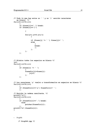 Programación C/C++ Fermí Vilà 48
/* Todo lo que hay entre un ' ' y un ')' escribo caracteres
en blanco. */
for(i=0;i<=74;i++)
{
if (frase[i]=='.') break;
if (frase[i]==')')
{
for(j=i;j>=0;j=j-1)
{
if (frase[j] != ' ') frase[j]=' ';
else
{
break;
};
};
};
};
/* Elimino todos los espacios en blanco */
j=0;
for(i=0;i<=74;i++)
{
if (frase[i] != ' ')
{
frasefin[j]=frase[i];
j=j+1;
};
};
/* Los caracteres 'ç' vuelvo a transformarlos en espacios en blanco */
for(i=0;i<=74;i++)
{
if (frasefin[i]=='ç') frasefin[i]=' ';
};
/* Escribo la cadena resultante. */
printf("n");
for(i=0;i<=74;i++)
{
if (frasefin[i]=='.') break;
else
putchar(frasefin[i]);
};
printf("%c",frasefin[i]);
}
- Prog046
/* Prog046.cpp */
 