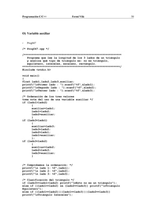Programación C/C++ Fermí Vilà 50
O) Variable auxiliar
- Prog047
/* Prog047.cpp */
/**************************************************************
Programa que lee la longitud de los 3 lados de un triángulo
y analiza qué tipo de triángulo es: no es triángulo,
equilátero, isósceles, escaleno, rectángulo.
**************************************************************/
#include <stdio.h>
void main()
{
float lado1,lado2,lado3,auxiliar;
printf("nPrimer lado : ");scanf("%f",&lado1);
printf("nSegundo lado : ");scanf("%f",&lado2);
printf("nTercer lado : ");scanf("%f",&lado3);
/* Ordenación de los tres valores
toma nota del uso de una variable auxiliar */
if (lado1>lado2)
{
auxiliar=lado1;
lado1=lado2;
lado2=auxiliar;
}
if (lado3<lado1)
{
auxiliar=lado3;
lado3=lado2;
lado2=lado1;
lado1=auxiliar;
};
if (lado3<lado2)
{
auxiliar=lado2;
lado2=lado3;
lado3=auxiliar;
}
/* Comprobemos la ordenación: */
printf("n lado 1: %f",lado1);
printf("n lado 2: %f",lado2);
printf("n lado 3: %f",lado3);
/* Clasificación del triángulo */
if (lado3>=lado1+lado2) printf("nEsto no es un triángulo");
else if ((lado1==lado2) && (lado2==lado3)) printf("nTriángulo
Equilátero");
else if ((lado1==lado2)||(lado1==lado3)||(lado2==lado3))
printf("nTriángulo Isósceles");
 