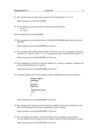 Programación C/C++ Fermí Vilà 55
9) Haz un programa que sirva para resolver ecuaciones de 2º grado del tipo ax2
+ bx =0
Graba el programa con el nombre EVAL2I
10) Haz un programa que sirva para resolver sistemas de ecuaciones del tipo:
ax + by = c
a’x + b’y=c’
Graba el programa con el nombre EVAL2J
11) Haz un programa con la posibilidad de hacer el EVAL2I o el EVAL2J (debes utilizar la estructura
SWITCH)
Graba el programa con el nombre EVAL2K, en TuCarpeta.
12) Haz un programa que escriba la tabla de valores de la función y=ax2
+bx+c, el programa nos pide los
valores de a, b, c entre los valores “-v” y “v” (el programa nos pide el valor del numero natural “v”).
Graba el programa con el nombre EVAL2L, en TuCarpeta.
13) Haz un programa que escriba los 15 primeros múltiplos de 7, su suma y su producto. El programa ha
de tener la posibilidad de volver a empezar.
Graba el programa con el nombre EVAL2M, en TuCarpeta.
14) El siguiente programa tiene errores, indícalos y explica detalladamente lo que hace el programa:
#include <stdio.h>
void main()
{
int I; I=0;
while(I<5);
{
printf(“nN=%f”,I);
I++;
}
}
Graba el programa con el nombre EVAL2N, en TuCarpeta.
15) Haz un programa que sirva para calcular el área de un triángulo o el área de un rectángulo o el área
de un círculo. El programa ha de tener la posibilidad de volver a empezar.
Graba el programa con el nombre EVAL2O, en TuCarpeta.
16) Haz un programa tal que: dados 2 vectores del espacio, calcule su producto escalar, producto
vectorial y además nos dé el módulo de los dos vectores y también el módulo del producto vectorial.
Graba el programa con el nombre EVAL2P, en TuCarpeta.
 