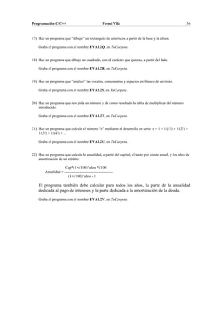 Programación C/C++ Fermí Vilà 56
17) Haz un programa que “dibuje” un rectangulo de asteriscos a partir de la base y la altura.
Graba el programa con el nombre EVAL2Q, en TuCarpeta.
18) Haz un programa que dibuje un cuadrado, con el carácter que quieras, a partir del lado.
Graba el programa con el nombre EVAL2R, en TuCarpeta.
19) Haz un programa que “analice” las vocales, consonantes y espacios en blanco de un texto.
Graba el programa con el nombre EVAL2S, en TuCarpeta.
20) Haz un programa que nos pida un número y dé como resultado la tabla de multiplicar del número
introducido.
Graba el programa con el nombre EVAL2T, en TuCarpeta.
21) Haz un programa que calcule el número “e” mediante el desarrollo en serie: e = 1 + 1/(1!) + 1/(2!) +
1/(3!) + 1/(4!) + ...
Graba el programa con el nombre EVAL2U, en TuCarpeta.
22) Haz un programa que calcule la anualidad, a partir del capital, el tanto por ciento anual, y los años de
amortización de un crédito:
Cap*(1+i/100)^años *i/100
Anualidad = ---------------------------------------
(1+i/100)^años - 1
El programa también debe calcular para todos los años, la parte de la anualidad
dedicada al pago de intereses y la parte dedicada a la amortización de la deuda.
Graba el programa con el nombre EVAL2V, en TuCarpeta.
 