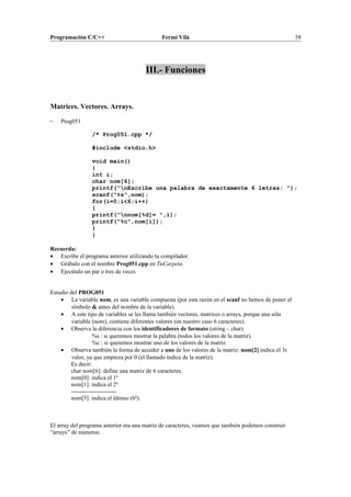 Programación C/C++ Fermí Vilà 58
III.- Funciones
Matrices. Vectores. Arrays.
- Prog051
/* Prog051.cpp */
#include <stdio.h>
void main()
{
int i;
char nom[6];
printf("nEscribe una palabra de exactamente 6 letras: ");
scanf("%s",nom);
for(i=0;i<6;i++)
{
printf("nnom[%d]= ",i);
printf("%c",nom[i]);
}
}
Recuerda:
• Escribe el programa anterior utilizando tu compilador.
• Grábalo con el nombre Prog051.cpp en TuCarpeta.
• Ejecútalo un par o tres de veces
Estudio del PROG051
• La variable nom, es una variable compuesta (por esta razón en el scanf no hemos de poner el
símbolo & antes del nombre de la variable).
• A este tipo de variables se les llama también vectores, matrices o arrays, porque una sóla
variable (nom), contiene diferentes valores (en nuestro caso 6 caracteres).
• Observa la diferencia con los identificadores de formato (string – char)
%s : si queremos mostrar la palabra (todos los valores de la matriz).
%c : si queremos mostrar uno de los valores de la matriz.
• Observa también la forma de acceder a uno de los valores de la matriz: nom[2] indica el 3r.
valor, ya que empieza por 0 (el llamado índice de la matriz).
Es decir:
char nom[6]: define una matriz de 6 caracteres.
nom[0]: indica el 1º
nom[1]: indica el 2º
-----------------------
nom[5]: indica el último (6º).
El array del programa anterior era una matriz de caracteres, veamos que también podemos construir
“arrays” de números:
 