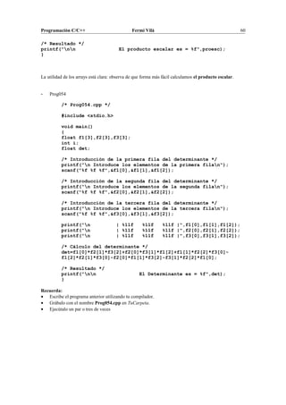 Programación C/C++ Fermí Vilà 60
/* Resultado */
printf("nn El producto escalar es = %f",proesc);
}
La utilidad de los arrays está clara: observa de que forma más fácil calculamos el producto escalar.
- Prog054
/* Prog054.cpp */
#include <stdio.h>
void main()
{
float f1[3],f2[3],f3[3];
int i;
float det;
/* Introducción de la primera fila del determinante */
printf("n Introduce los elementos de la primera filan");
scanf("%f %f %f",&f1[0],&f1[1],&f1[2]);
/* Introducción de la segunda fila del determinante */
printf("n Introduce los elementos de la segunda filan");
scanf("%f %f %f",&f2[0],&f2[1],&f2[2]);
/* Introducción de la tercera fila del determinante */
printf("n Introduce los elementos de la tercera filan");
scanf("%f %f %f",&f3[0],&f3[1],&f3[2]);
printf("n | %11f %11f %11f |",f1[0],f1[1],f1[2]);
printf("n | %11f %11f %11f |",f2[0],f2[1],f2[2]);
printf("n | %11f %11f %11f |",f3[0],f3[1],f3[2]);
/* Cálculo del determinante */
det=f1[0]*f2[1]*f3[2]+f2[0]*f3[1]*f1[2]+f1[1]*f2[2]*f3[0]-
f1[2]*f2[1]*f3[0]-f2[0]*f1[1]*f3[2]-f3[1]*f2[2]*f1[0];
/* Resultado */
printf("nn El Determinante es = %f",det);
}
Recuerda:
• Escribe el programa anterior utilizando tu compilador.
• Grábalo con el nombre Prog054.cpp en TuCarpeta.
• Ejecútalo un par o tres de veces
 