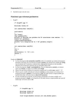 Programación C/C++ Fermí Vilà 63
• Ejecútalo un par o tres de veces
Funciones que retornan parámetros
- Prog057
/* Prog057.cpp */
#include <stdio.h>
int cuenta(char nom[25]);
void main()
{
int longit;
char palabra[25];
printf("n Escribe una palabra de 25 caracteres como máximo: ");
scanf("%s",palabra);
longit=cuenta(palabra);
printf("nn Longitud de %s = %d",palabra,longit);
}
int cuenta(char nom[25])
{
int i;
i=0;
while(nom[i] != '0') i++;
return i;
}
Estudio del PROG057:
• La línea de programa int cuenta(char nom[25]); indica al compilador que además del programa
principal (void main), hay una función de nombre cuenta(), que utilizará una variable tipo string
con un máximo de 25 caracteres y además dicho subprograma retornará un valor tipo int, a
diferencia de las funciones anteriores que no retornaban nada (void).
• La línea de programa: longit= cuenta(palabra);, llama al subprograma cuenta() y en número
entero que retorna, se asigna a la variable entera longit
• Observa de qué forma contamos los caracteres ocupados por la variable nom: nom[i] != ‘0’
• Observa que la variable utilizada por la función cuenta(), no tiene porqué ser la misma: En el
programa principal es palabra y en la función es nom. De todas formas es imprescindible que
sea del mismo tipo: en los dos casos es char de 25 caracteres.
• El valor retornado por la función, no tiene porqué corresponder a la misma variable: en el
programa principal es longit y en la función es i. De todas formas es imprescindible que sean del
mismo tipo: en los dos casos es int.
- Prog058
/* Prog058.cpp */
#include <stdio.h>
#include <math.h>
void trigon(double inicial,int num,double paso);
 