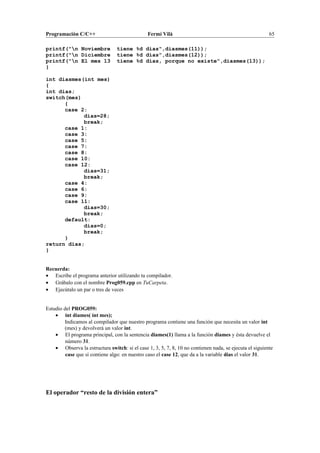 Programación C/C++ Fermí Vilà 65
printf("n Noviembre tiene %d días",diasmes(11));
printf("n Diciembre tiene %d días",diasmes(12));
printf("n El mes 13 tiene %d días, porque no existe",diasmes(13));
}
int diasmes(int mes)
{
int dias;
switch(mes)
{
case 2:
dias=28;
break;
case 1:
case 3:
case 5:
case 7:
case 8:
case 10:
case 12:
dias=31;
break;
case 4:
case 6:
case 9:
case 11:
dias=30;
break;
default:
dias=0;
break;
}
return dias;
}
Recuerda:
• Escribe el programa anterior utilizando tu compilador.
• Grábalo con el nombre Prog059.cpp en TuCarpeta.
• Ejecútalo un par o tres de veces
Estudio del PROG059:
• int diames( int mes);
Indicamos al compilador que nuestro programa contiene una función que necesita un valor int
(mes) y devolverá un valor int.
• El programa principal, con la sentencia diames(1) llama a la función diames y ésta devuelve el
número 31.
• Observa la estructura switch: si el case 1, 3, 5, 7, 8, 10 no contienen nada, se ejecuta el siguiente
case que sí contiene algo: en nuestro caso el case 12, que da a la variable dias el valor 31.
El operador “resto de la división entera”
 