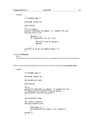 Programación C/C++ Fermí Vilà 66
- Prog060
/* Prog060.cpp */
#include <stdio.h>
void main()
{
int n,i,resto;
printf("Escribe un número: "); scanf("%d",&n);
for(i=2;i<n-1;i++)
{
resto=n % i;
if ((resto==0) && (n != 2))
{
printf("n No es primo");
return;
}
}
printf("n %d es un número primo",n);
}
Estudio del PROG060:
n % i
Nos da el resto de la división entera entre n y i (% es un operador como lo es la suma o el producto).
Vamos a hacer el mismo programa que el anterior pero a través de una función: int primo(int num)
- Prog061
/* Prog061.cpp */
#include <stdio.h>
int primo(int num);
void main()
{
int n;
printf("n Escribe un número: ");scanf("%d",&n);
if (primo(n)==1) printf("nn Es primo");
else printf("nn No es primo");
}
int primo(int num)
{
int resto,i,result;
for(i=2;i<num-1;i++)
{
resto=num % i;
if((resto==0) && (num != 2)) return 0;
}
return 1;
}
 