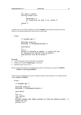 Programación C/C++ Fermí Vilà 68
{
int resto,i,result;
for(i=2;i<num-1;i++)
{
resto=num % i;
if ((resto==0) && (num != 2)) return 0;
}
return 1;
}
Acabamos de crear un fichero biblioteca de nombre Fich001.c que contiene de momento una sóla
función, no lo ejecutes porque entre otras cosas no te funcionará.
- Prog063
/* Prog063.cpp */
#include <stdio.h>
#include "c:TuCarpetaFich001.c"
void main()
{
int n;
printf("n Escribe un número: ");scanf("%d",&n);
if (primo(n)==1) printf("nn Es primo");
else printf("nn No es primo");
}
Recuerda:
• Escribe el programa anterior utilizando tu compilador.
• Grábalo con el nombre Prog063.cpp en TuCarpeta.
• Ejecútalo un par o tres de veces
Observa de qué forma decimos al compilador que utilice las funciones que tenemos en Fich001.c:
#include “c:TuCarpetaFich001.c”
Vamos a hacer un programa que escribe el listado de números primos inferiores a uno dado (utiliza la
función primo() de Fich001.c
- Prog064
/* Prog064.cpp */
#include <stdio.h>
#include "c:TuCarpetaFich001.c"
void main()
{
int n,i;
int j,panta;
char c;
printf("nHasta qué número quieres la lista de números primos: ");
scanf("%d",&n);
printf("n");
 