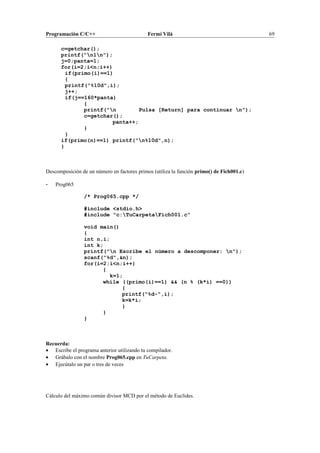 Programación C/C++ Fermí Vilà 69
c=getchar();
printf("n1n");
j=0;panta=1;
for(i=2;i<n;i++)
if(primo(i)==1)
{
printf("%10d",i);
j++;
if(j==160*panta)
{
printf("n Pulsa [Return] para continuar n");
c=getchar();
panta++;
}
}
if(primo(n)==1) printf("n%10d",n);
}
Descomposición de un número en factores primos (utiliza la función primo() de Fich001.c)
- Prog065
/* Prog065.cpp */
#include <stdio.h>
#include "c:TuCarpetaFich001.c"
void main()
{
int n,i;
int k;
printf("n Escribe el número a descomponer: n");
scanf("%d",&n);
for(i=2;i<n;i++)
{
k=1;
while ((primo(i)==1) && (n % (k*i) ==0))
{
printf("%d-",i);
k=k*i;
}
}
}
Recuerda:
• Escribe el programa anterior utilizando tu compilador.
• Grábalo con el nombre Prog065.cpp en TuCarpeta.
• Ejecútalo un par o tres de veces
Cálculo del máximo común divisor MCD por el método de Euclides.
 
