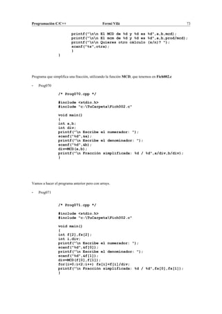 Programación C/C++ Fermí Vilà 73
printf("nn El MCD de %d y %d es %d",a,b,mcd);
printf("nn El mcm de %d y %d es %d",a,b,prod/mcd);
printf("nn Quieres otro cálculo (s/n)? ");
scanf("%s",otra);
}
}
Programa que simplifica una fracción, utilizando la función MCD, que tenemos en Fich002.c
- Prog070
/* Prog070.cpp */
#include <stdio.h>
#include "c:TuCarpetaFich002.c"
void main()
{
int a,b;
int div;
printf("n Escribe el numerador: ");
scanf("%d",&a);
printf("n Escribe el denominador: ");
scanf("%d",&b);
div=MCD(a,b);
printf("n Fracción simplificada: %d / %d",a/div,b/div);
}
Vamos a hacer el programa anterior pero con arrays.
- Prog071
/* Prog071.cpp */
#include <stdio.h>
#include "c:TuCarpetaFich002.c"
void main()
{
int f[2],fs[2];
int i,div;
printf("n Escribe el numerador: ");
scanf("%d",&f[0]);
printf("n Escribe el denominador: ");
scanf("%d",&f[1]);
div=MCD(f[0],f[1]);
for(i=0;i<2;i++) fs[i]=f[i]/div;
printf("n Fracción simplificada: %d / %d",fs[0],fs[1]);
}
 