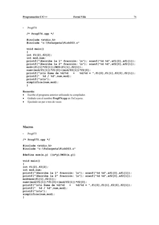 Programación C/C++ Fermí Vilà 76
- Prog074
/* Prog074.cpp */
#include <stdio.h>
#include "c:TuCarpetaFich003.c"
void main()
{
int f1[2],f2[2];
int mcd,num;
printf("Escribe la 1ª fracción: n"); scanf("%d %d",&f1[0],&f1[1]);
printf("Escribe la 2ª fracción: n"); scanf("%d %d",&f2[0],&f2[1]);
mcd=(f1[1]*f2[1])/MCD(f1[1],f2[1]);
num=(mcd/f1[1])*f1[0]+(mcd/f2[1])*f2[0];
printf("nn Suma de %d/%d + %d/%d = ",f1[0],f1[1],f2[0],f2[1]);
printf(" %d / %d",num,mcd);
printf("nn");
simplifica(num,mcd);
}
Recuerda:
• Escribe el programa anterior utilizando tu compilador.
• Grábalo con el nombre Prog074.cpp en TuCarpeta.
• Ejecútalo un par o tres de veces
Macros
- Prog075
/* Prog075.cpp */
#include <stdio.h>
#include "c:TuCarpetaFich003.c"
#define mcm(x,y) ((x*y)/MCD(x,y))
void main()
{
int f1[2],f2[2];
int mcd,num;
printf("Escribe la 1ª fracción: n"); scanf("%d %d",&f1[0],&f1[1]);
printf("Escribe la 2ª fracción: n"); scanf("%d %d",&f2[0],&f2[1]);
mcd=mcm(f1[1],f2[1]);
num=(mcd/f1[1])*f1[0]+(mcd/f2[1])*f2[0];
printf("nn Suma de %d/%d + %d/%d = ",f1[0],f1[1],f2[0],f2[1]);
printf(" %d / %d",num,mcd);
printf("nn");
simplifica(num,mcd);
}
 