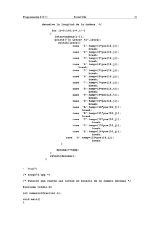 Programación C/C++ Fermí Vilà 81
devuelve la longitud de la cadena. */
for (j=0;i>0;j++,i--)
{
letra=cadena[i-1];
printf("n Letra= %c",letra);
switch(letra){
case '1':temp=(1*pow(16,j));
break;
case '2':temp=(2*pow(16,j));
break;
case '3':temp=(3*pow(16,j));
break;
case '4':temp=(4*pow(16,j));
break;
case '5':temp=(5*pow(16,j));
break;
case '6':temp=(6*pow(16,j));
break;
case '7':temp=(7*pow(16,j));
break;
case '8':temp=(8*pow(16,j));
break;
case '9':temp=(9*pow(16,j));
break;
case '0':temp=(0*pow(16,j));
break;
case 'A':temp=(10*pow(16,j));
break;
case 'B':temp=(11*pow(16,j));
break;
case 'C':temp=(12*pow(16,j));
break;
case 'D':temp=(13*pow(16,j));
break;
case 'E':temp=(14*pow(16,j));
break;
case 'F':temp=(15*pow(16,j));
break;
}
decimal+=temp;
}
return(decimal);
}
- Prog079
/* Prog079.cpp */
/* Función que cuenta las cifras en binario de un número decimal */
#include <stdio.h>
int numerocifras(int n);
void main()
{
 