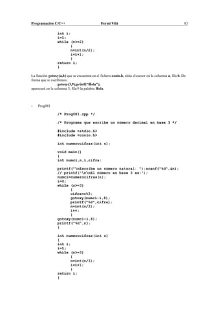 Programación C/C++ Fermí Vilà 83
int i;
i=1;
while (n>=2)
{
n=int(n/2);
i=i+1;
}
return i;
}
La función gotoxy(a,b) que se encuentra en el fichero conio.h, sitúa el cursor en la columna a, fila b. De
forma que si escribimos:
gotoxy(3,9);printf(“Hola”);
aparecerá en la columna 3, fila 9 la palabra Hola.
- Prog081
/* Prog081.cpp */
/* Programa que escribe un número decimal en base 3 */
#include <stdio.h>
#include <conio.h>
int numerocifras(int n);
void main()
{
int numci,n,i,cifra;
printf("nEscribe un número natural: ");scanf("%d",&n);
// printf("nnEl número en base 3 es:");
numci=numerocifras(n);
i=0;
while (n>=3)
{
cifra=n%3;
gotoxy(numci-i,8);
printf("%d",cifra);
n=int(n/3);
i++;
}
gotoxy(numci-i,8);
printf("%d",n);
}
int numerocifras(int n)
{
int i;
i=1;
while (n>=3)
{
n=int(n/3);
i=i+1;
}
return i;
}
 
