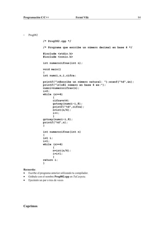 Programación C/C++ Fermí Vilà 84
- Prog082
/* Prog082.cpp */
/* Programa que escribe un número decimal en base 4 */
#include <stdio.h>
#include <conio.h>
int numerocifras(int n);
void main()
{
int numci,n,i,cifra;
printf("nEscribe un número natural: ");scanf("%d",&n);
printf("nnEl número en base 4 es:");
numci=numerocifras(n);
i=0;
while (n>=4)
{
cifra=n%4;
gotoxy(numci-i,8);
printf("%d",cifra);
n=int(n/4);
i++;
}
gotoxy(numci-i,8);
printf("%d",n);
}
int numerocifras(int n)
{
int i;
i=1;
while (n>=4)
{
n=int(n/4);
i=i+1;
}
return i;
}
Recuerda:
• Escribe el programa anterior utilizando tu compilador.
• Grábalo con el nombre Prog082.cpp en TuCarpeta.
• Ejecútalo un par o tres de veces
Coprimos
 