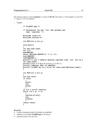 Programación C/C++ Fermí Vilà 85
Dos números enteros se dicen coprimos si y sólo si el M.C.D. entre ellos es 1. Por ejemplo: m.c.d(17,91)
= 1 luego 17 y 91 son coprimos
- Prog083
/* Prog083.cpp */
/* Determinar los dos 'int' más grandes que
sean 'coprimos' */
#include <stdio.h>
#include <values.h>
int MCD(int x,int y);
void main()
{
int max,num1,num2;
int i=1;
max=MAXINT;
while (MCD(max,MAXINT-i) != 1) i++;
num1=MAXINT;
num2=MAXINT-i;
printf("n Los 2 números mayores coprimos tipo 'int' son %d y
%d",num1,num2);
printf("nn C O M P R O B A C I O N:");
printf("nMáximo INT= %d",MAXINT);
printf("nnMCD de %d y %d es %d",num1,num2,MCD(num1,num2));
}
int MCD(int x,int y)
{
int aux,resto;
if (x<y)
{
aux=x;
x=y;
y=aux;
}
if ((x % y)==0) resto=y;
while ((x % y) != 0)
{
resto=x-y*(x/y);
x=y;
y=resto;
}
return resto;
}
Recuerda:
• Escribe el programa anterior utilizando tu compilador.
• Grábalo con el nombre Prog083.cpp en TuCarpeta.
• Ejecútalo un par o tres de veces
 